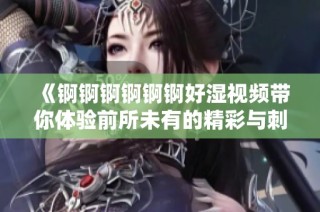 《锕锕锕锕锕锕好湿视频带你体验前所未有的精彩与刺激》
