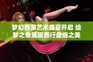 梦幻西游艺术盛宴开启 绘梦之卷展现西行盘缠之美