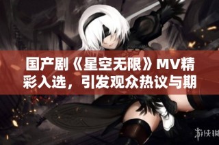 国产剧《星空无限》MV精彩入选，引发观众热议与期待