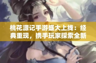 桃花源记手游盛大上线：经典重现，携手玩家探索全新冒险之旅