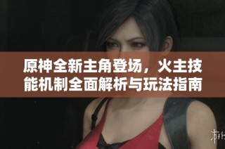 原神全新主角登场，火主技能机制全面解析与玩法指南