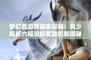 梦幻西游新副本探秘：风少解析六福泪妖奖励机制揭秘