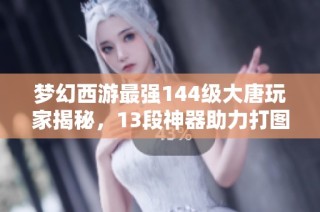 梦幻西游最强144级大唐玩家揭秘，13段神器助力打图之旅