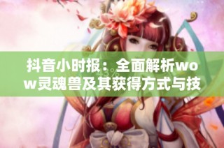 抖音小时报：全面解析wow灵魂兽及其获得方式与技巧