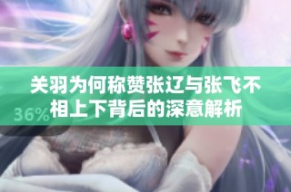 关羽为何称赞张辽与张飞不相上下背后的深意解析