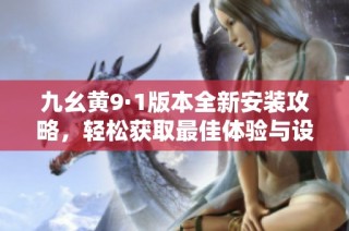 九幺黄9·1版本全新安装攻略，轻松获取最佳体验与设置技巧