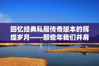 回忆经典私服传奇版本的辉煌岁月——那些年我们并肩作战的日子