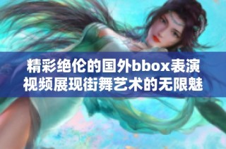 精彩绝伦的国外bbox表演视频展现街舞艺术的无限魅力与创意