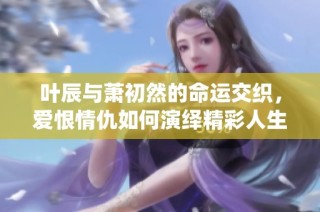 叶辰与萧初然的命运交织，爱恨情仇如何演绎精彩人生故事