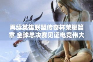 再续英雄联盟传奇杯荣耀篇章 全球总决赛见证电竞伟大瞬间