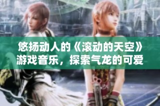 悠扬动人的《滚动的天空》游戏音乐，探索气龙的可爱魅力与真实评价