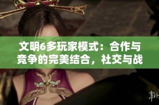 文明6多玩家模式：合作与竞争的完美结合，社交与战略的双重挑战