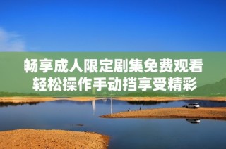 畅享成人限定剧集免费观看 轻松操作手动挡享受精彩剧情