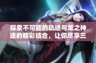 探索不可能的轨迹与龙之神途的精彩结合，让你尽享三合一游戏乐趣！