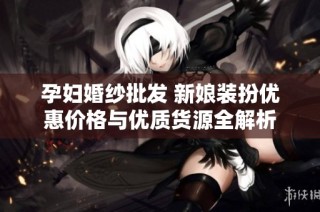 孕妇婚纱批发 新娘装扮优惠价格与优质货源全解析