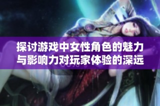 探讨游戏中女性角色的魅力与影响力对玩家体验的深远影响