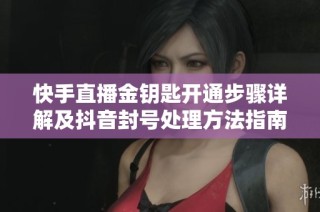 快手直播金钥匙开通步骤详解及抖音封号处理方法指南