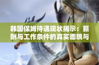 韩国保姆待遇现状揭示：薪酬与工作条件的真实面貌与挑战分析