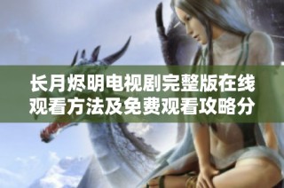 长月烬明电视剧完整版在线观看方法及免费观看攻略分享