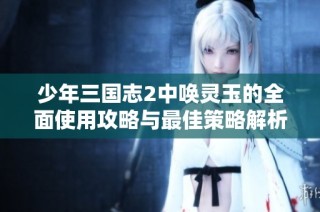 少年三国志2中唤灵玉的全面使用攻略与最佳策略解析