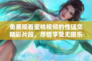 免费观看蜜桃视频的性猛交精彩片段，尽情享受无限乐趣