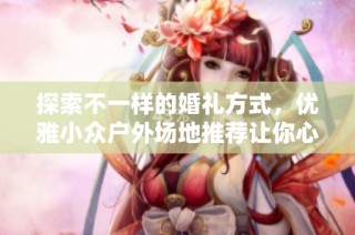 探索不一样的婚礼方式，优雅小众户外场地推荐让你心动不已