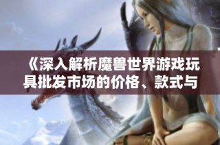 《深入解析魔兽世界游戏玩具批发市场的价格、款式与产地信息》