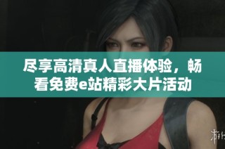 尽享高清真人直播体验，畅看免费e站精彩大片活动