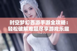 时空梦幻西游手游全攻略：轻松破解难题尽享游戏乐趣