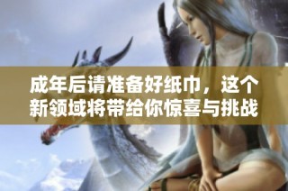 成年后请准备好纸巾，这个新领域将带给你惊喜与挑战