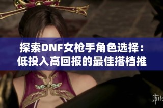 探索DNF女枪手角色选择：低投入高回报的最佳搭档推荐
