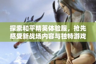 探索和平精英体验服，抢先感受新战场内容与独特游戏体验