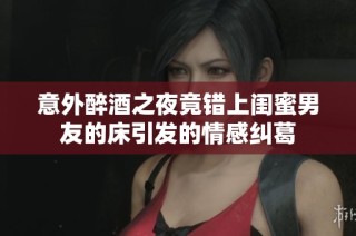 意外醉酒之夜竟错上闺蜜男友的床引发的情感纠葛