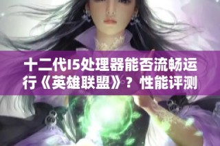 十二代I5处理器能否流畅运行《英雄联盟》？性能评测与玩家意见分析