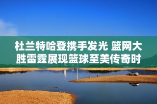 杜兰特哈登携手发光 篮网大胜雷霆展现篮球至美传奇时刻