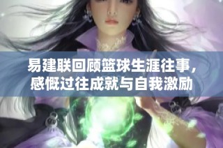 易建联回顾篮球生涯往事，感慨过往成就与自我激励