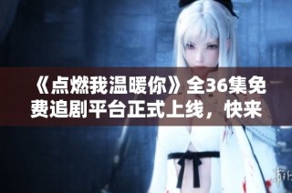 《点燃我温暖你》全36集免费追剧平台正式上线，快来观看吧