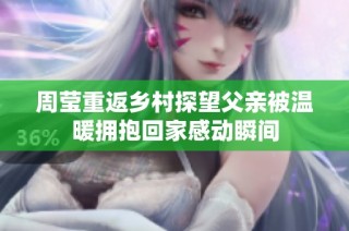周莹重返乡村探望父亲被温暖拥抱回家感动瞬间