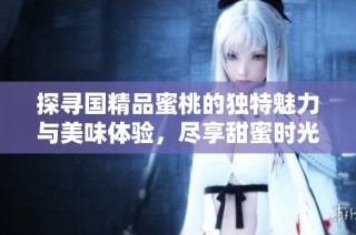 探寻国精品蜜桃的独特魅力与美味体验，尽享甜蜜时光