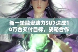 新一轮融资助力SU7达成10万台交付目标，战略合作再创新高
