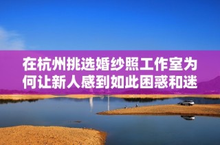在杭州挑选婚纱照工作室为何让新人感到如此困惑和迷茫