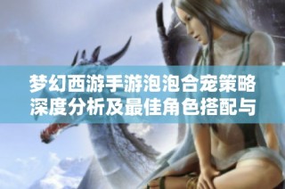 梦幻西游手游泡泡合宠策略深度分析及最佳角色搭配与市场数据解读