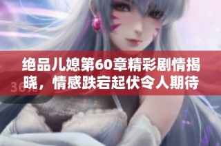 绝品儿媳第60章精彩剧情揭晓，情感跌宕起伏令人期待的精彩发展