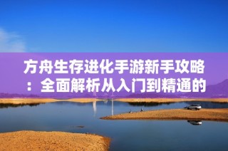 方舟生存进化手游新手攻略：全面解析从入门到精通的玩法秘籍