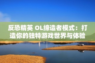 反恐精英 OL缔造者模式：打造你的独特游戏世界与体验