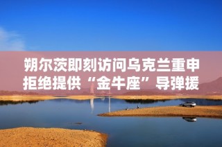 朔尔茨即刻访问乌克兰重申拒绝提供“金牛座”导弹援助