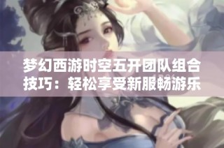 梦幻西游时空五开团队组合技巧：轻松享受新服畅游乐趣