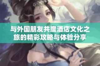 与外国朋友共度酒店文化之旅的精彩攻略与体验分享