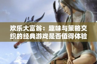 欢乐大富翁：趣味与策略交织的经典游戏是否值得体验一番