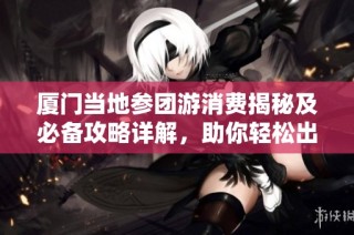 厦门当地参团游消费揭秘及必备攻略详解，助你轻松出行